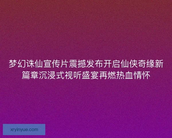 梦幻诛仙宣传片震撼发布开启仙侠奇缘新篇章沉浸式视听盛宴再燃热血情怀
