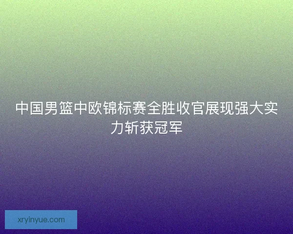 中国男篮中欧锦标赛全胜收官展现强大实力斩获冠军