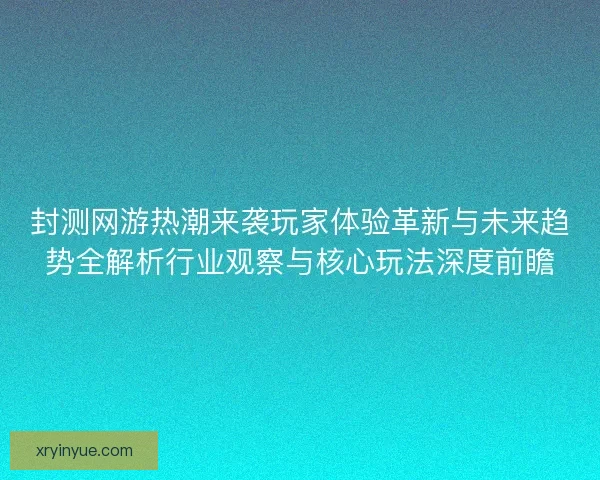 封测网游热潮来袭玩家体验革新与未来趋势全解析行业观察与核心玩法深度前瞻