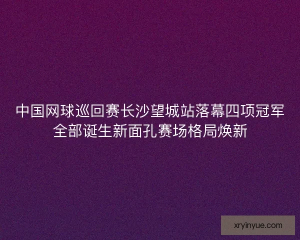 中国网球巡回赛长沙望城站落幕四项冠军全部诞生新面孔赛场格局焕新