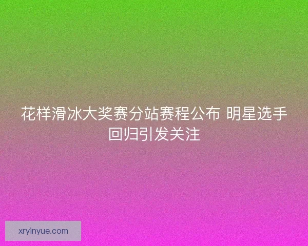 花样滑冰大奖赛分站赛程公布 明星选手回归引发关注