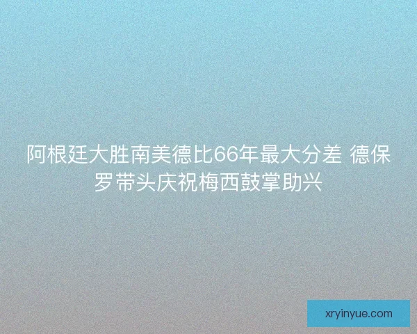 阿根廷大胜南美德比66年最大分差 德保罗带头庆祝梅西鼓掌助兴
